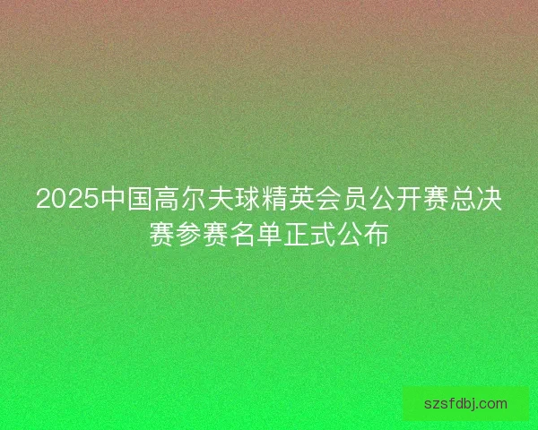 2025中国高尔夫球精英会员公开赛总决赛参赛名单正式公布