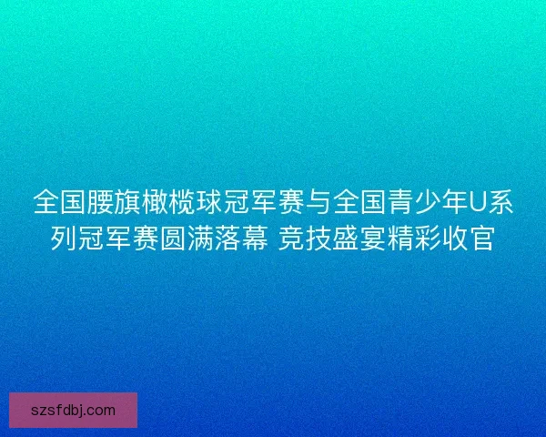 全国腰旗橄榄球冠军赛与全国青少年U系列冠军赛圆满落幕 竞技盛宴精彩收官