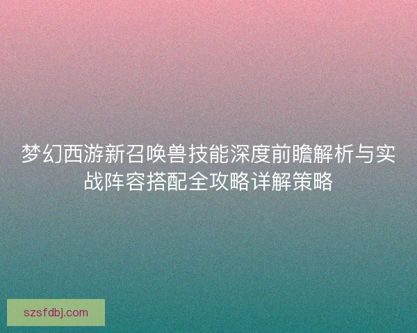 梦幻西游新召唤兽技能深度前瞻解析与实战阵容搭配全攻略详解策略