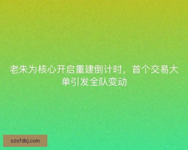 老朱为核心开启重建倒计时，首个交易大单引发全队变动