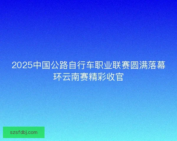 2025中国公路自行车职业联赛圆满落幕环云南赛精彩收官