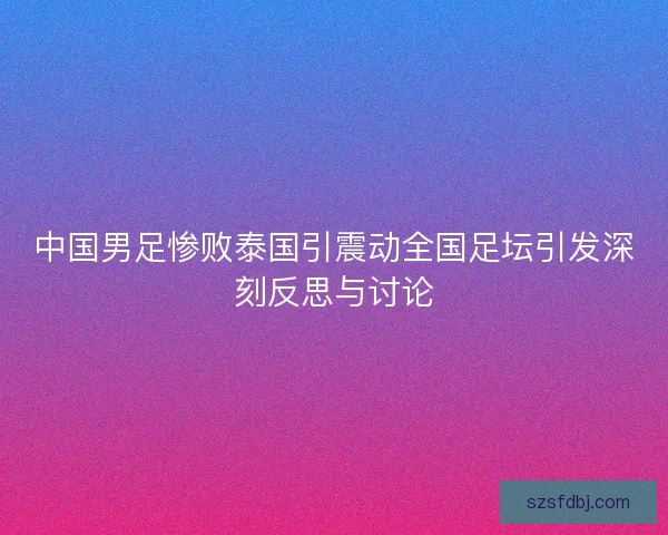 中国男足惨败泰国引震动全国足坛引发深刻反思与讨论