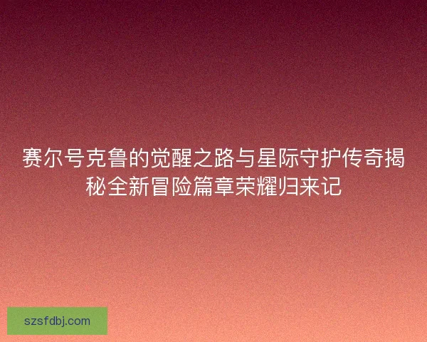 赛尔号克鲁的觉醒之路与星际守护传奇揭秘全新冒险篇章荣耀归来记 赛尔号克鲁的觉醒之路与星际守护传奇揭秘全新冒险篇章荣耀归来记