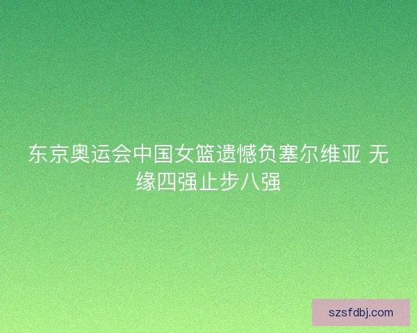 东京奥运会中国女篮遗憾负塞尔维亚 无缘四强止步八强 东京奥运会中国女篮遗憾负塞尔维亚 无缘四强止步八强