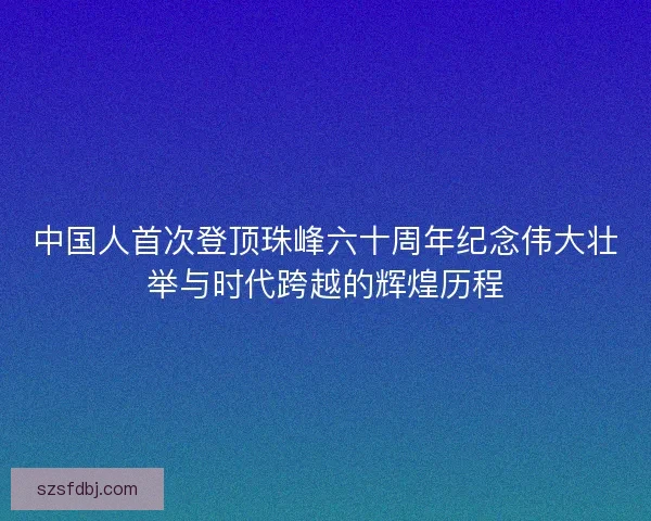 中国人首次登顶珠峰六十周年纪念伟大壮举与时代跨越的辉煌历程 中国人首次登顶珠峰六十周年纪念伟大壮举与时代跨越的辉煌历程