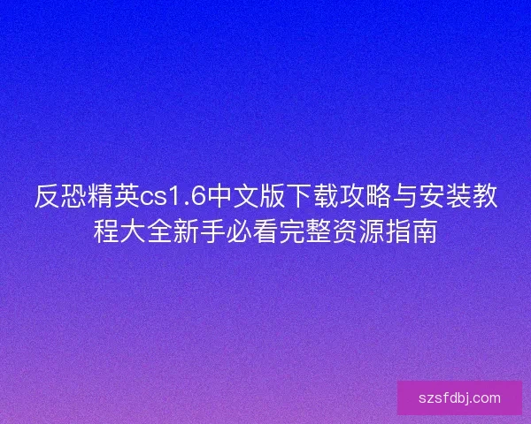 反恐精英cs1.6中文版下载攻略与安装教程大全新手必看完整资源指南 反恐精英cs1.6中文版下载攻略与安装教程大全新手必看完整资源指南