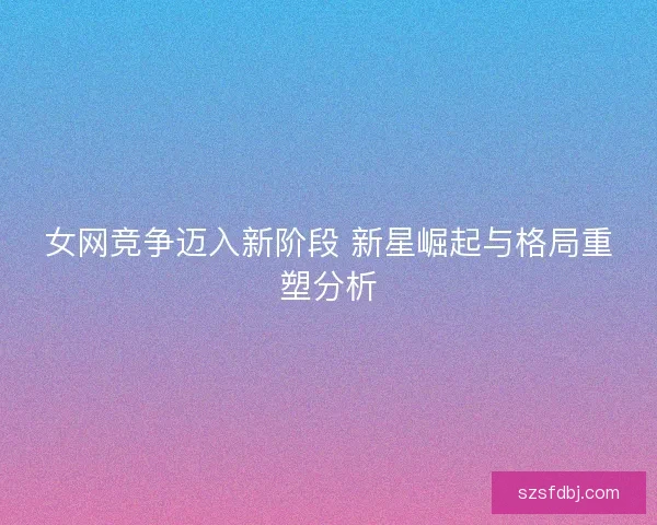 女网竞争迈入新阶段 新星崛起与格局重塑分析
