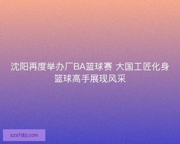 沈阳再度举办厂BA篮球赛 大国工匠化身篮球高手展现风采