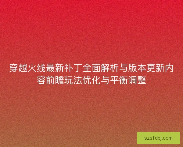 穿越火线最新补丁全面解析与版本更新内容前瞻玩法优化与平衡调整 穿越火线最新补丁全面解析与版本更新内容前瞻玩法优化与平衡调整