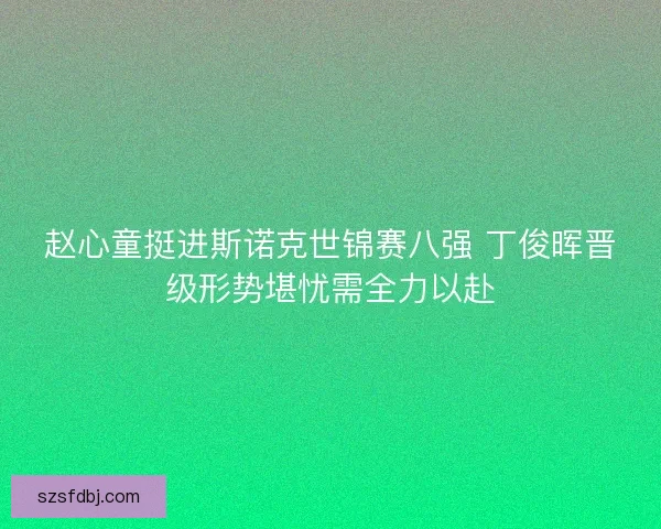 赵心童挺进斯诺克世锦赛八强 丁俊晖晋级形势堪忧需全力以赴 赵心童挺进斯诺克世锦赛八强 丁俊晖晋级形势堪忧需全力以赴