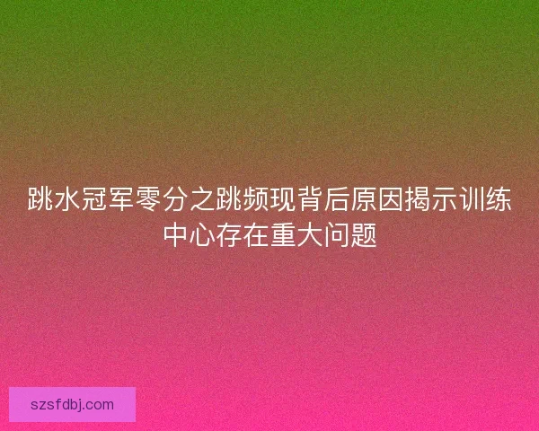 跳水冠军零分之跳频现背后原因揭示训练中心存在重大问题 跳水冠军零分之跳频现背后原因揭示训练中心存在重大问题