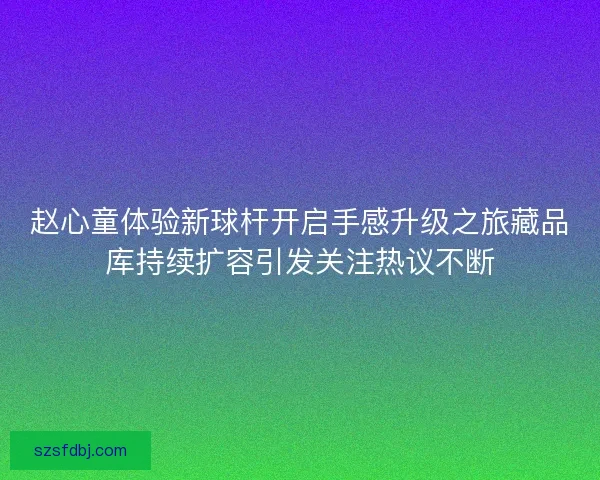 赵心童体验新球杆开启手感升级之旅藏品库持续扩容引发关注热议不断 赵心童体验新球杆开启手感升级之旅藏品库持续扩容引发关注热议不断