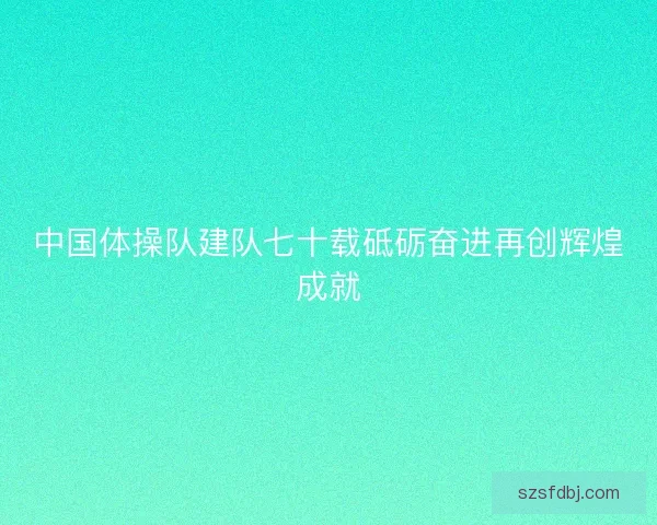 中国体操队建队七十载砥砺奋进再创辉煌成就