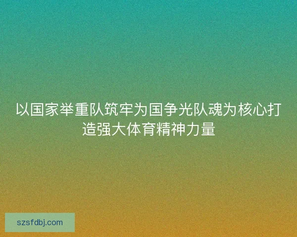 以国家举重队筑牢为国争光队魂为核心打造强大体育精神力量