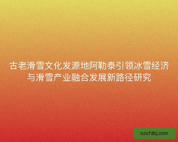 古老滑雪文化发源地阿勒泰引领冰雪经济与滑雪产业融合发展新路径研究