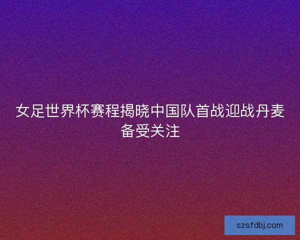 女足世界杯赛程揭晓中国队首战迎战丹麦备受关注 女足世界杯赛程揭晓中国队首战迎战丹麦备受关注