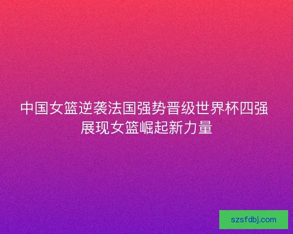 中国女篮逆袭法国强势晋级世界杯四强 展现女篮崛起新力量