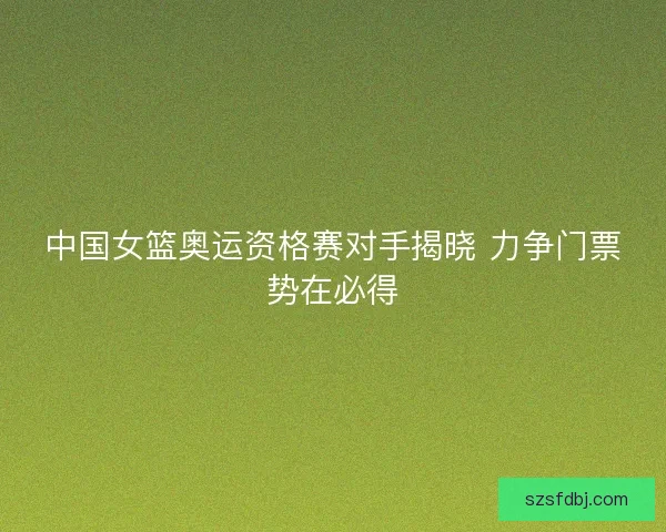 中国女篮奥运资格赛对手揭晓 力争门票势在必得 中国女篮奥运资格赛对手揭晓 力争门票势在必得