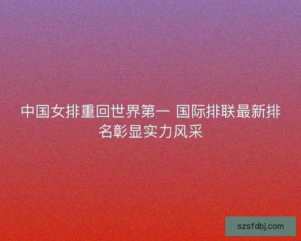 中国女排重回世界第一 国际排联最新排名彰显实力风采 中国女排重回世界第一 国际排联最新排名彰显实力风采